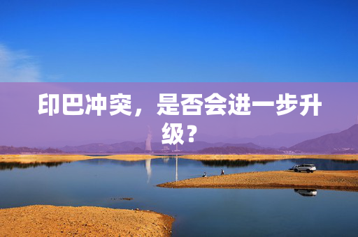 印巴冲突，是否会进一步升级？