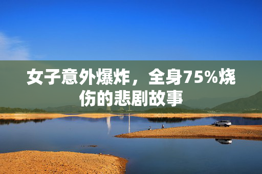 女子意外爆炸，全身75%烧伤的悲剧故事