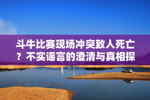 斗牛比赛现场冲突致人死亡？不实谣言的澄清与真相探秘
