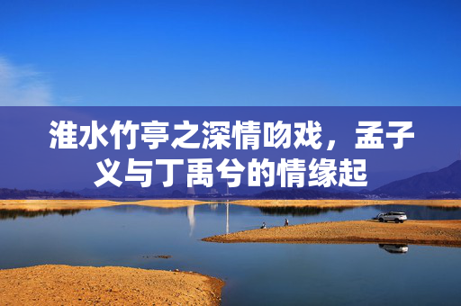 淮水竹亭之深情吻戏，孟子义与丁禹兮的情缘起
