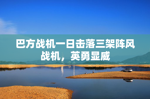 巴方战机一日击落三架阵风战机，英勇显威