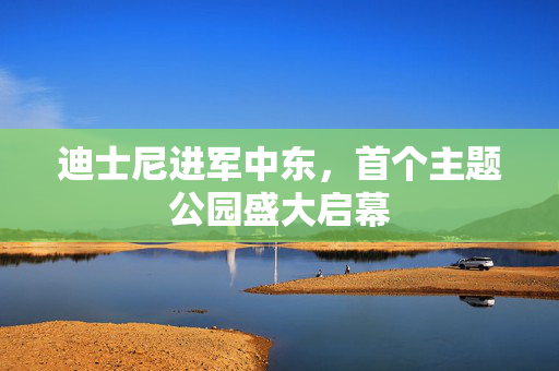 迪士尼进军中东，首个主题公园盛大启幕