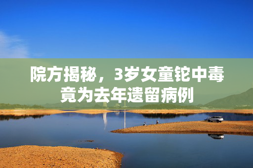 院方揭秘，3岁女童铊中毒竟为去年遗留病例