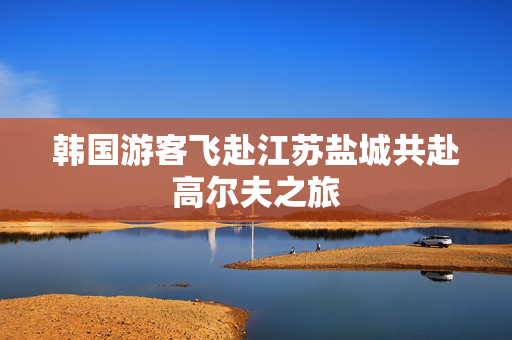 韩国游客飞赴江苏盐城共赴高尔夫之旅