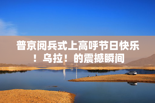 普京阅兵式上高呼节日快乐！乌拉！的震撼瞬间