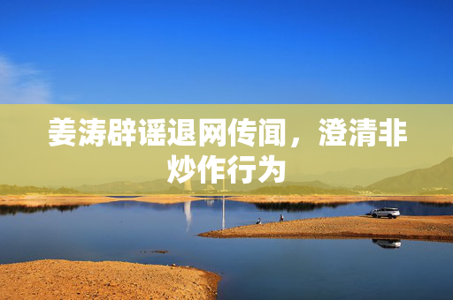 姜涛辟谣退网传闻，澄清非炒作行为