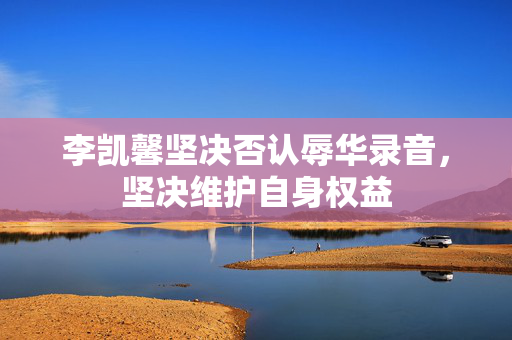 李凯馨坚决否认辱华录音，坚决维护自身权益