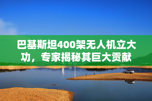 巴基斯坦400架无人机立大功，专家揭秘其巨大贡献