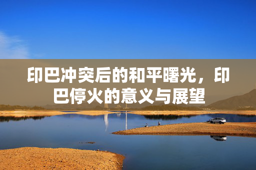 印巴冲突后的和平曙光，印巴停火的意义与展望