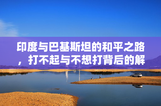 印度与巴基斯坦的和平之路，打不起与不想打背后的解析
