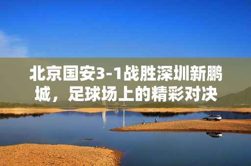北京国安3-1战胜深圳新鹏城，足球场上的精彩对决