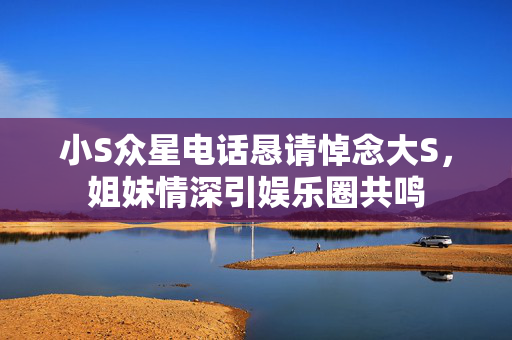 小S众星电话恳请悼念大S，姐妹情深引娱乐圈共鸣
