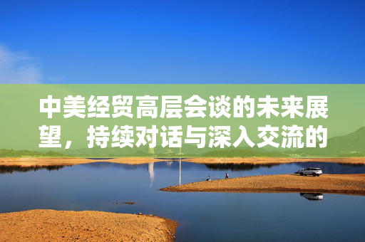 中美经贸高层会谈的未来展望，持续对话与深入交流的机遇与挑战