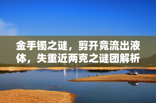 金手镯之谜，剪开竟流出液体，失重近两克之谜团解析