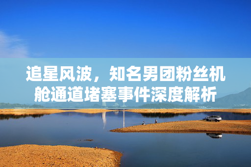 追星风波，知名男团粉丝机舱通道堵塞事件深度解析