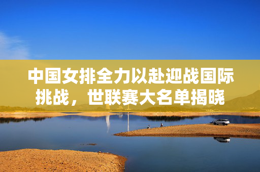 中国女排全力以赴迎战国际挑战，世联赛大名单揭晓