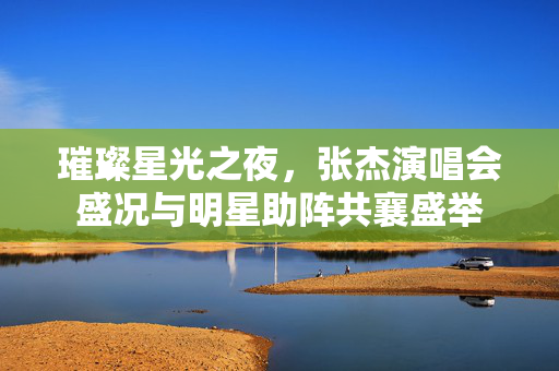 璀璨星光之夜，张杰演唱会盛况与明星助阵共襄盛举
