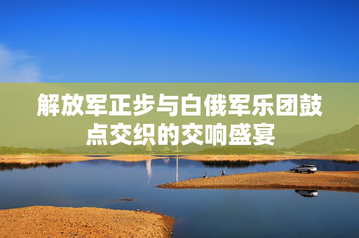 解放军正步与白俄军乐团鼓点交织的交响盛宴