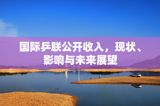 国际乒联公开收入，现状、影响与未来展望