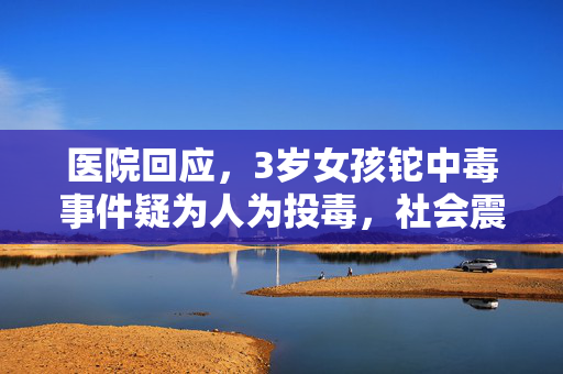 医院回应，3岁女孩铊中毒事件疑为人为投毒，社会震惊与广泛关注
