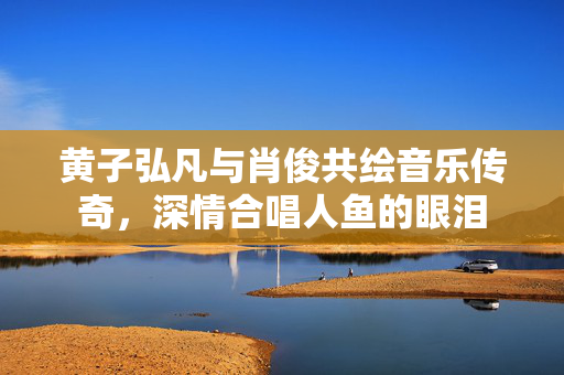 黄子弘凡与肖俊共绘音乐传奇，深情合唱人鱼的眼泪