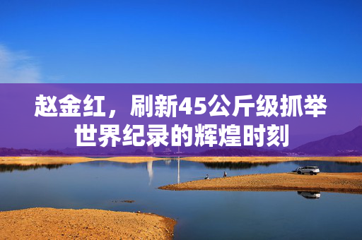 赵金红，刷新45公斤级抓举世界纪录的辉煌时刻