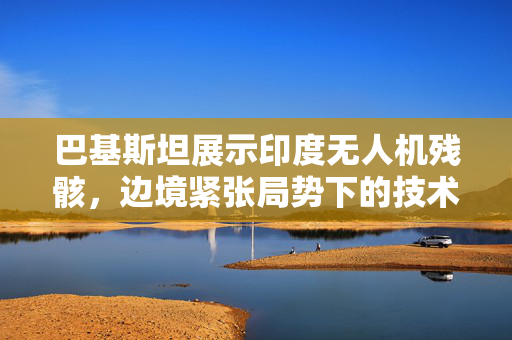 巴基斯坦展示印度无人机残骸，边境紧张局势下的技术较量揭秘