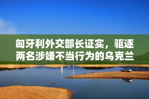 匈牙利外交部长证实，驱逐两名涉嫌不当行为的乌克兰外交官