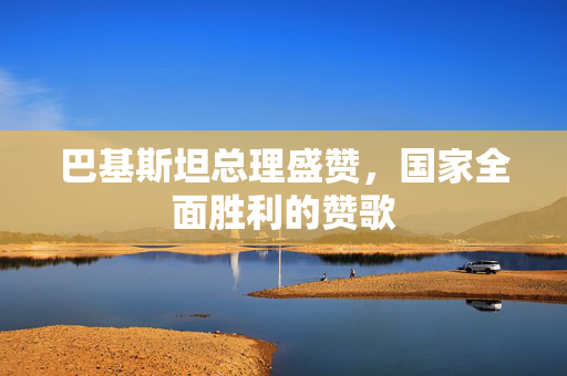 巴基斯坦总理盛赞，国家全面胜利的赞歌