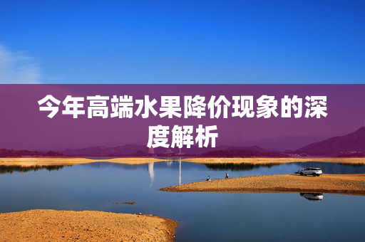 今年高端水果降价现象的深度解析