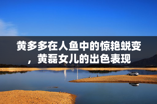 黄多多在人鱼中的惊艳蜕变，黄磊女儿的出色表现