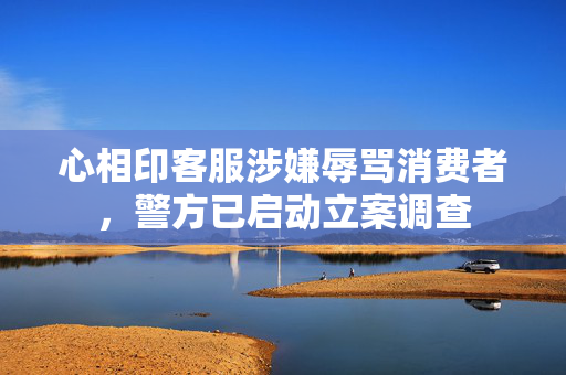 心相印客服涉嫌辱骂消费者，警方已启动立案调查