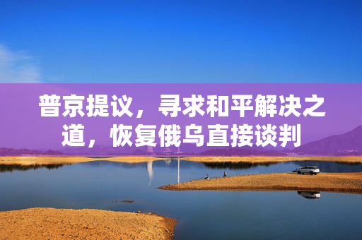 普京提议，寻求和平解决之道，恢复俄乌直接谈判