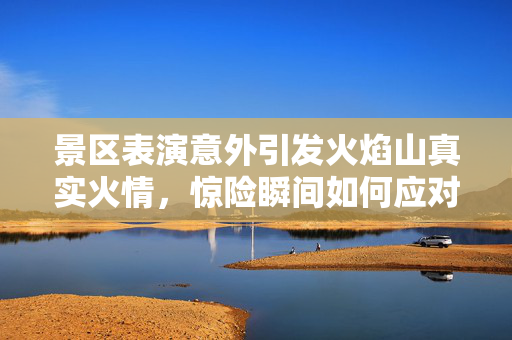 景区表演意外引发火焰山真实火情，惊险瞬间如何应对？