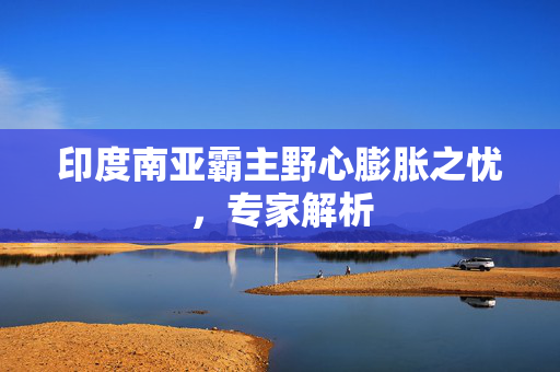 印度南亚霸主野心膨胀之忧，专家解析