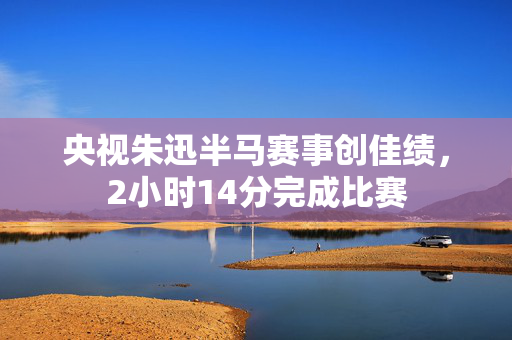 央视朱迅半马赛事创佳绩，2小时14分完成比赛