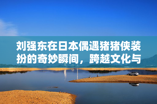 刘强东在日本偶遇猪猪侠装扮的奇妙瞬间，跨越文化与虚拟的邂逅