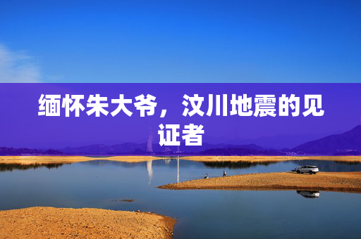 缅怀朱大爷，汶川地震的见证者