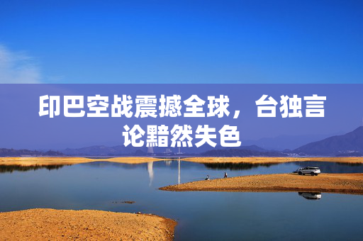 印巴空战震撼全球，台独言论黯然失色