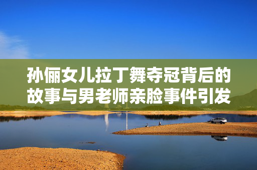 孙俪女儿拉丁舞夺冠背后的故事与男老师亲脸事件引发的思考