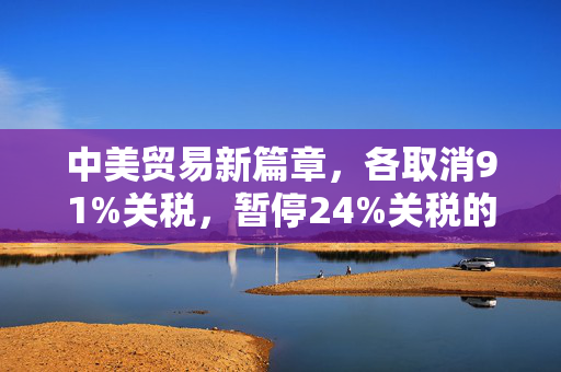 中美贸易新篇章，各取消91%关税，暂停24%关税的深远影响