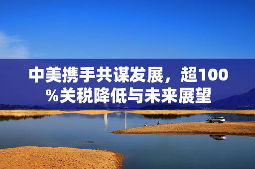 中美携手共谋发展，超100%关税降低与未来展望
