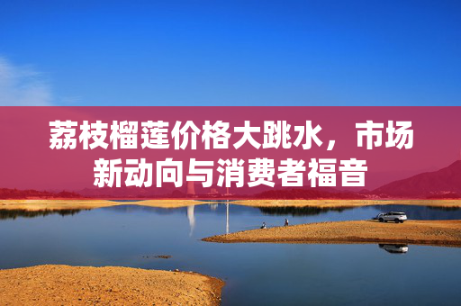荔枝榴莲价格大跳水，市场新动向与消费者福音