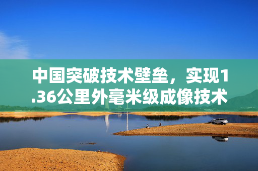 中国突破技术壁垒，实现1.36公里外毫米级成像技术
