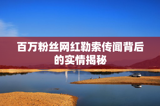 百万粉丝网红勒索传闻背后的实情揭秘