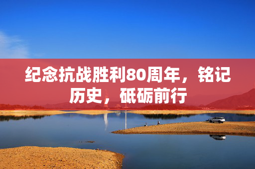 纪念抗战胜利80周年，铭记历史，砥砺前行
