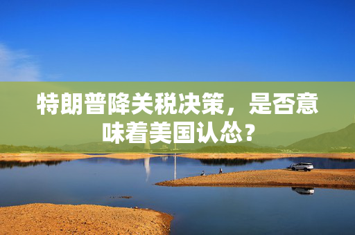 特朗普降关税决策，是否意味着美国认怂？