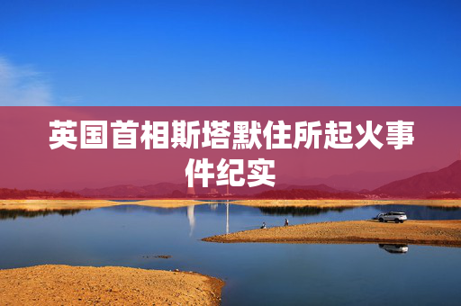 英国首相斯塔默住所起火事件纪实