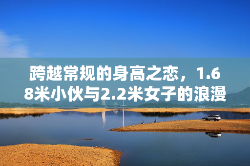 跨越常规的身高之恋，1.68米小伙与2.2米女子的浪漫恋情