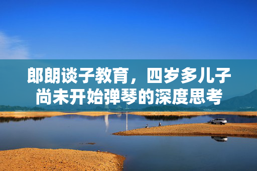 郎朗谈子教育，四岁多儿子尚未开始弹琴的深度思考